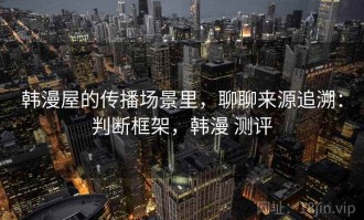 韩漫屋的传播场景里，聊聊来源追溯：判断框架，韩漫 测评
