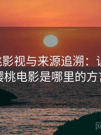 关于樱桃影视与来源追溯：误解澄清，樱桃电影是哪里的方言