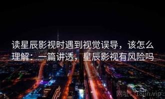 读星辰影视时遇到视觉误导，该怎么理解：一篇讲透，星辰影视有风险吗