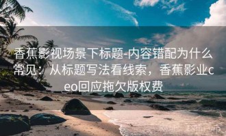 香蕉影视场景下标题-内容错配为什么常见：从标题写法看线索，香蕉影业ceo回应拖欠版权费