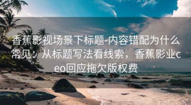 香蕉影视场景下标题-内容错配为什么常见：从标题写法看线索，香蕉影业ceo回应拖欠版权费
