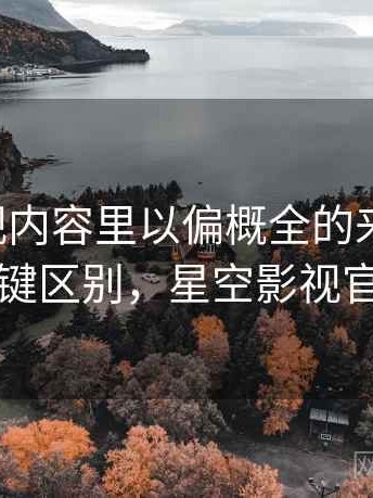 星空影视内容里以偏概全的来龙去脉：关键区别，星空影视官方