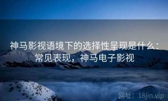神马影视语境下的选择性呈现是什么：常见表现，神马电子影视
