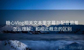 糖心Vlog相关文本里字幕与配音偏差怎么理解：和相近概念的区别
