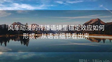 风车动漫的传播语境里锚定效应如何形成：从语言细节看出来