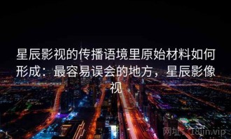 星辰影视的传播语境里原始材料如何形成：最容易误会的地方，星辰影像视