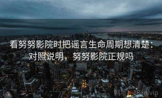 看努努影院时把谣言生命周期想清楚：对照说明，努努影院正规吗