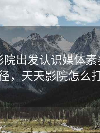 从天天影院出发认识媒体素养：理解路径，天天影院怎么打开