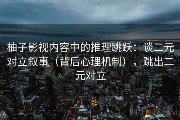 柚子影视内容中的推理跳跃：谈二元对立叙事（背后心理机制），跳出二元对立