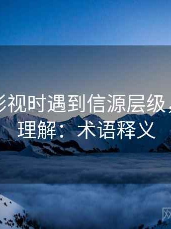 读星辰影视时遇到信源层级，该怎么理解：术语释义