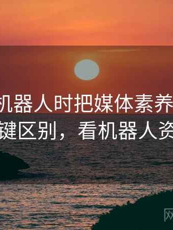 看爱看机器人时把媒体素养想清楚：关键区别，看机器人资料