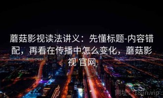 蘑菇影视读法讲义：先懂标题-内容错配，再看在传播中怎么变化，蘑菇影视 官网