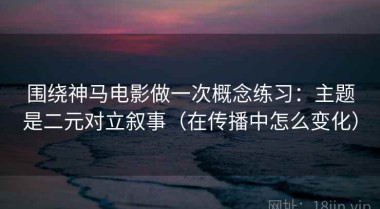 围绕神马电影做一次概念练习：主题是二元对立叙事（在传播中怎么变化）