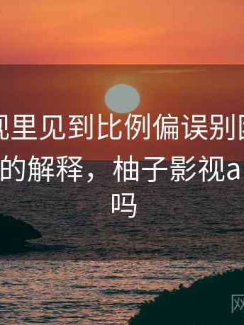 柚子影视里见到比例偏误别困惑：更学术一点的解释，柚子影视app能投屏吗