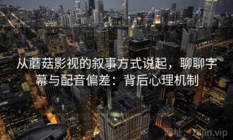 从蘑菇影视的叙事方式说起，聊聊字幕与配音偏差：背后心理机制