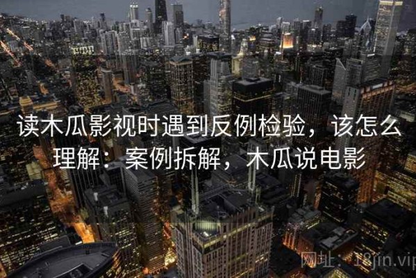 读木瓜影视时遇到反例检验，该怎么理解：案例拆解，木瓜说电影