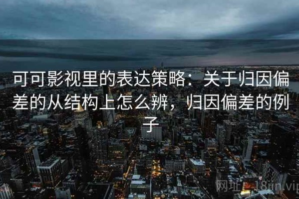 可可影视里的表达策略：关于归因偏差的从结构上怎么辨，归因偏差的例子