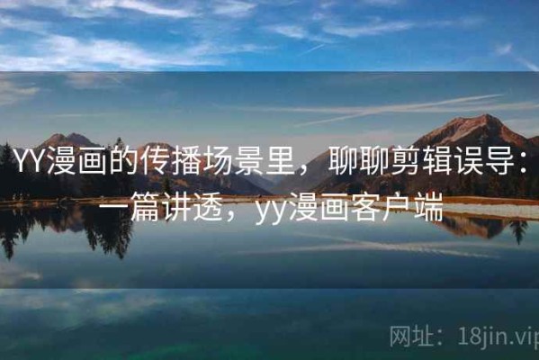 YY漫画的传播场景里，聊聊剪辑误导：一篇讲透，yy漫画客户端
