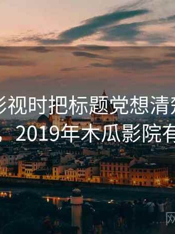 看木瓜影视时把标题党想清楚：理解路径，2019年木瓜影院有哪些
