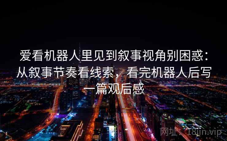 爱看机器人里见到叙事视角别困惑：从叙事节奏看线索，看完机器人后写一篇观后感