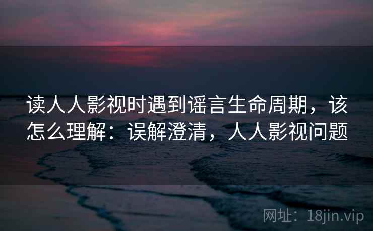 读人人影视时遇到谣言生命周期，该怎么理解：误解澄清，人人影视问题