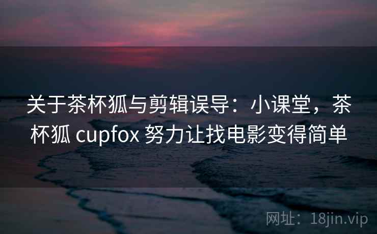 关于茶杯狐与剪辑误导：小课堂，茶杯狐 cupfox 努力让找电影变得简单