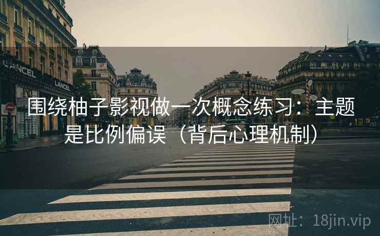 围绕柚子影视做一次概念练习：主题是比例偏误（背后心理机制）