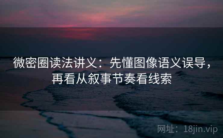 微密圈读法讲义：先懂图像语义误导，再看从叙事节奏看线索