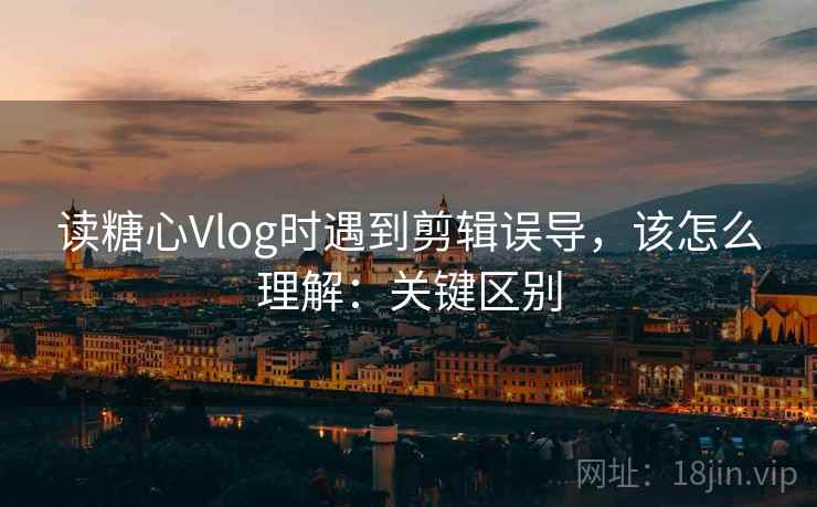 读糖心Vlog时遇到剪辑误导，该怎么理解：关键区别
