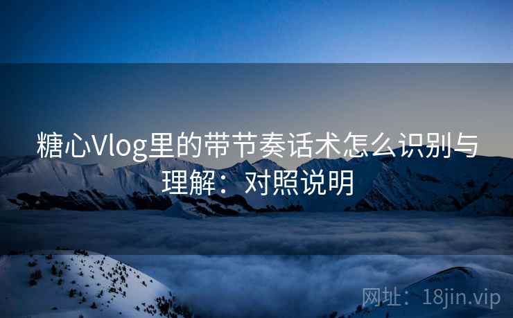 糖心Vlog里的带节奏话术怎么识别与理解：对照说明