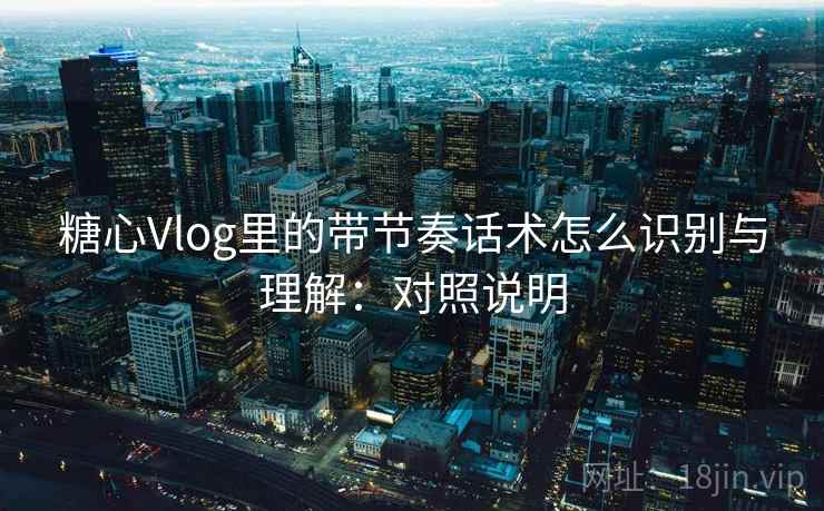 糖心Vlog里的带节奏话术怎么识别与理解：对照说明
