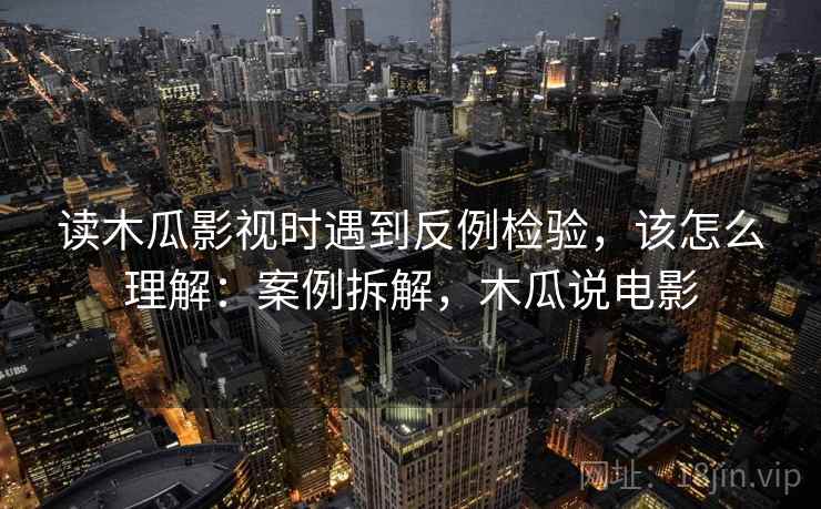 读木瓜影视时遇到反例检验，该怎么理解：案例拆解，木瓜说电影