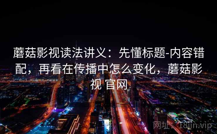 蘑菇影视读法讲义：先懂标题-内容错配，再看在传播中怎么变化，蘑菇影视 官网
