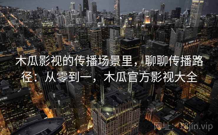 木瓜影视的传播场景里，聊聊传播路径：从零到一，木瓜官方影视大全