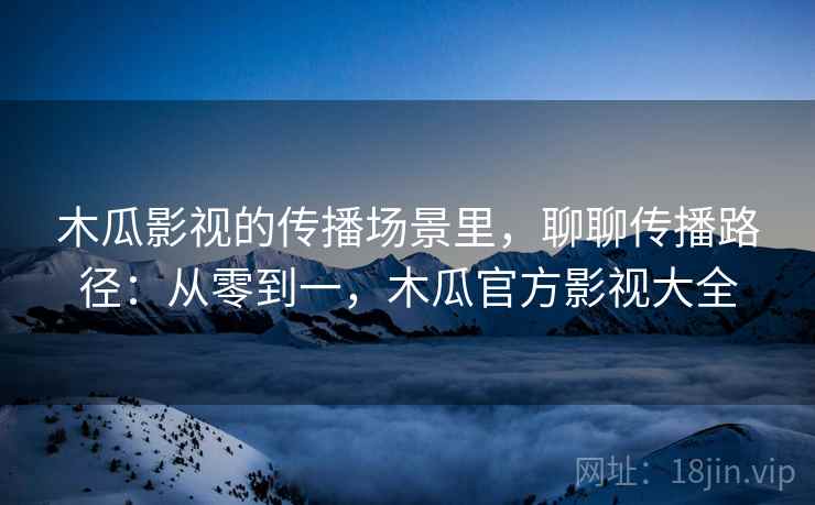 木瓜影视的传播场景里，聊聊传播路径：从零到一，木瓜官方影视大全