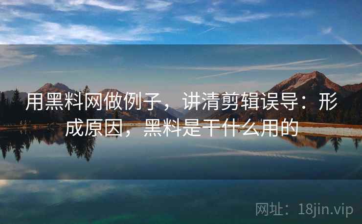 用黑料网做例子，讲清剪辑误导：形成原因，黑料是干什么用的