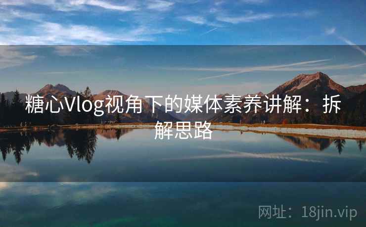 糖心Vlog视角下的媒体素养讲解：拆解思路