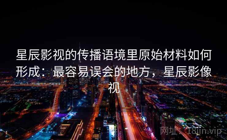 星辰影视的传播语境里原始材料如何形成：最容易误会的地方，星辰影像视