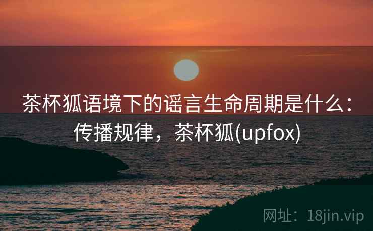 茶杯狐语境下的谣言生命周期是什么：传播规律，茶杯狐(upfox)