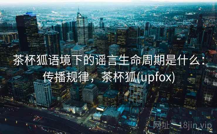 茶杯狐语境下的谣言生命周期是什么：传播规律，茶杯狐(upfox)