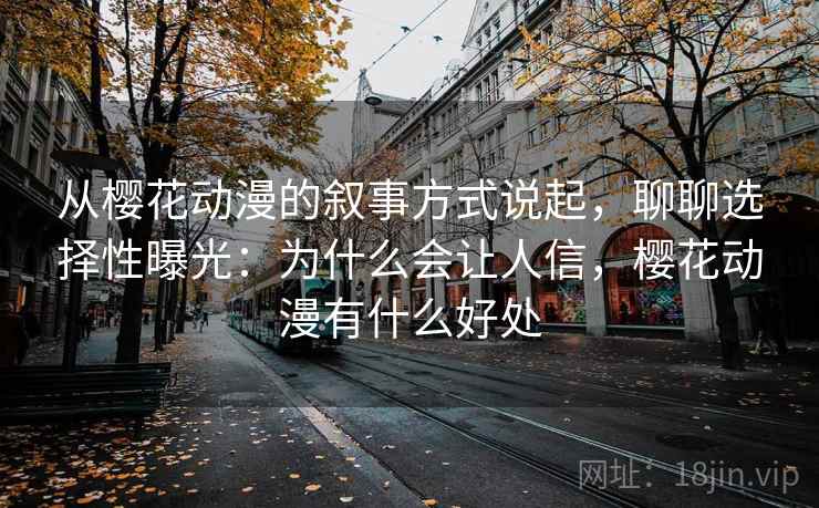 从樱花动漫的叙事方式说起，聊聊选择性曝光：为什么会让人信，樱花动漫有什么好处