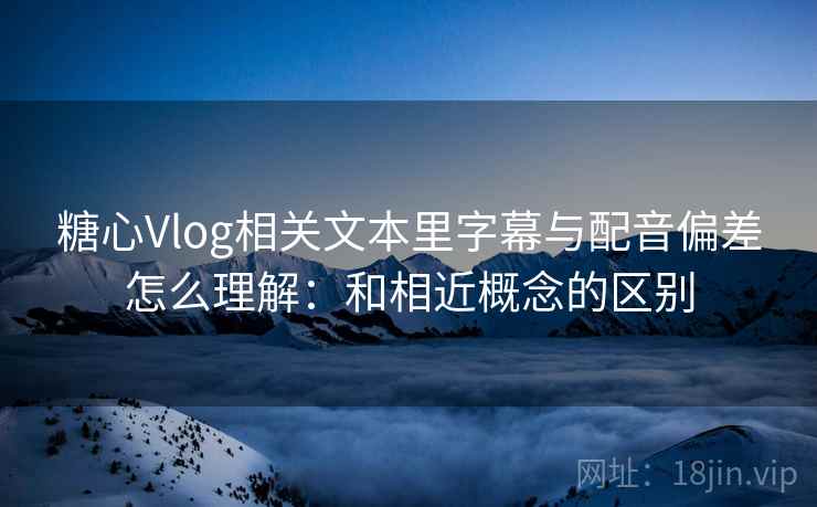 糖心Vlog相关文本里字幕与配音偏差怎么理解:和相近概念的区别 糖心Vlog相关文本里字幕与配音偏差怎么理解:和相近概念的区别