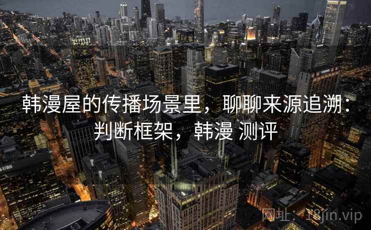 韩漫屋的传播场景里,聊聊来源追溯:判断框架,韩漫 测评 韩漫屋的传播场景里,聊聊来源追溯:判断框架,韩漫 测评