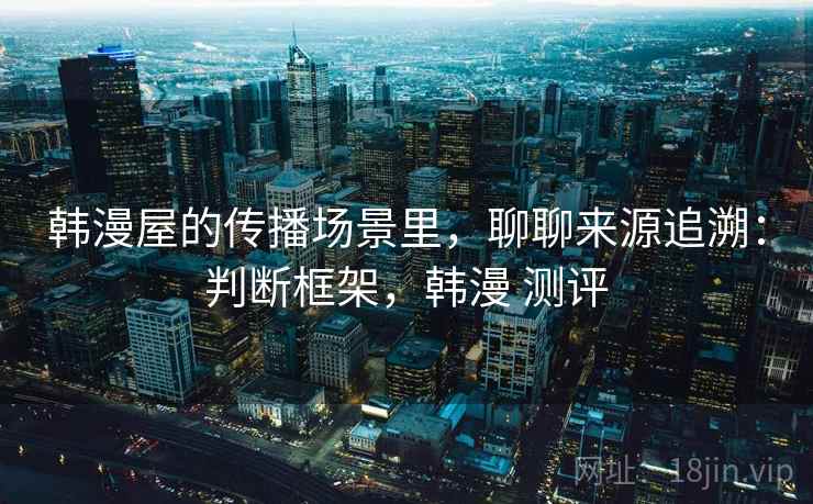 韩漫屋的传播场景里,聊聊来源追溯:判断框架,韩漫 测评 韩漫屋的传播场景里,聊聊来源追溯:判断框架,韩漫 测评