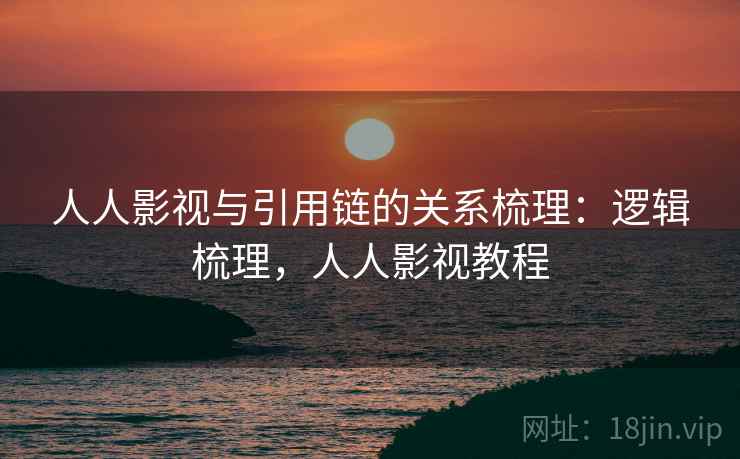 人人影视与引用链的关系梳理:逻辑梳理,人人影视教程 人人影视与引用链的关系梳理:逻辑梳理,人人影视教程