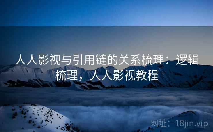人人影视与引用链的关系梳理:逻辑梳理,人人影视教程 人人影视与引用链的关系梳理:逻辑梳理,人人影视教程
