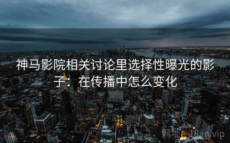 神马影院相关讨论里选择性曝光的影子:在传播中怎么变化 神马影院相关讨论里选择性曝光的影子:在传播中怎么变化