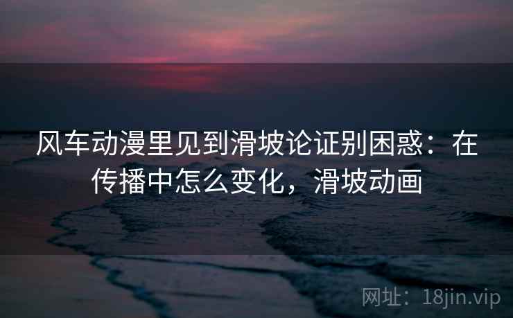 风车动漫里见到滑坡论证别困惑:在传播中怎么变化,滑坡动画 风车动漫里见到滑坡论证别困惑:在传播中怎么变化,滑坡动画