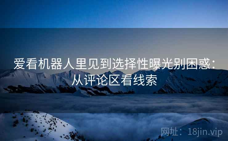爱看机器人里见到选择性曝光别困惑:从评论区看线索 爱看机器人里见到选择性曝光别困惑:从评论区看线索