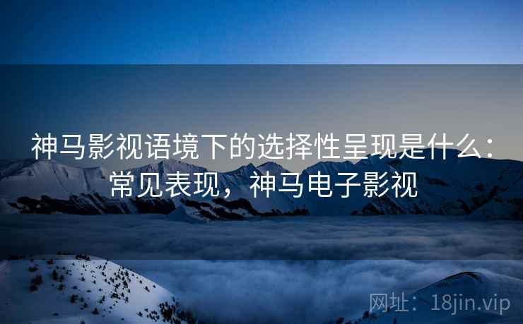 神马影视语境下的选择性呈现是什么:常见表现,神马电子影视 神马影视语境下的选择性呈现是什么:常见表现,神马电子影视